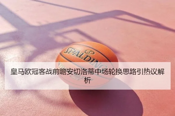 皇马欧冠客战前瞻安切洛蒂中场轮换思路引热议解析