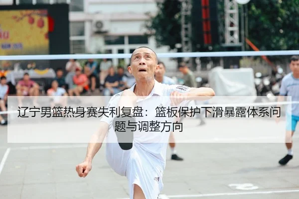 辽宁男篮热身赛失利复盘：篮板保护下滑暴露体系问题与调整方向