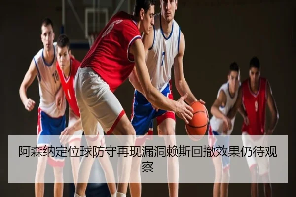 阿森纳定位球防守再现漏洞赖斯回撤效果仍待观察