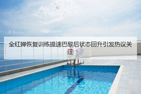 全红婵恢复训练提速巴黎后状态回升引发热议关注